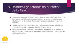  Desastres generados en el interior
de la Tierra
 Terremoto.- Movimiento de la corteza terrestre que genera deformaciones
intensas en las rocas del interior de la Tierra, acumulando energía que
súbitamente es liberada en forma de ondas que sacuden la superficie
terrestre.
 Tsunami/Maremoto.- Movimiento de la corteza terrestre en el fondo del
océano, formando y propagando olas de gran altura.
 Erupción volcánica.- Es el paso del material (magma o lava), cenizas y
gases del interior de la Tierra a la superficie pasa desde el interior hasta el
cráter y el exterior.
 