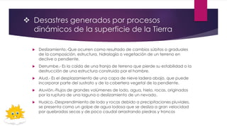  Desastres generados por procesos
dinámicos de la superficie de la Tierra
 Deslizamiento.-Que ocurren como resultado de cambios súbitos o graduales
de la composición, estructura, hidrología o vegetación de un terreno en
declive o pendiente.
 Derrumbe.- Es la caída de una franja de terreno que pierde su estabilidad o la
destrucción de una estructura construida por el hombre.
 Alud.- Es el desplazamiento de una capa de nieve ladera abajo, que puede
incorporar parte del sustrato y de la cobertera vegetal de la pendiente.
 Aluvión.-Flujos de grandes volúmenes de lodo, agua, hielo, rocas, originados
por la ruptura de una laguna o deslizamiento de un nevado.
 Huaico.-Desprendimiento de lodo y rocas debido a precipitaciones pluviales,
se presenta como un golpe de agua lodosa que se desliza a gran velocidad
por quebradas secas y de poco caudal arrastrando piedras y troncos
 