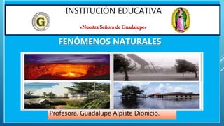 INSTITUCIÓN EDUCATIVA
“«Nuestra Señora de Guadalupe»
Profesora. Guadalupe Alpiste Dionicio.
FENÓMENOS NATURALES
 