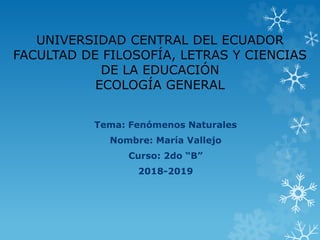 UNIVERSIDAD CENTRAL DEL ECUADOR
FACULTAD DE FILOSOFÍA, LETRAS Y CIENCIAS
DE LA EDUCACIÓN
ECOLOGÍA GENERAL
Tema: Fenómenos Naturales
Nombre: María Vallejo
Curso: 2do “B”
2018-2019
 