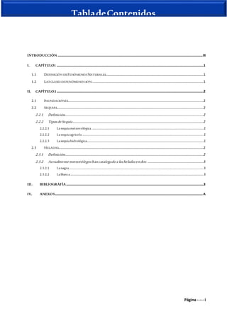 Página ----- i
TabladeContenidos
INTRODUCCIÓN .........................................................................................................................................................................III
I. CAPÍTULO1 ...........................................................................................................................................................................1
1.1 DEFINICIÓN DEFENÓMENOS NATURALES..................................................................................................................1
1.2 LAS CLASES DEFENÓMENOS SON:.................................................................................................................................1
II. CAPÍTULO2 ...........................................................................................................................................................................2
2.1 INUNDACIONES..............................................................................................................................................................2
2.2 SEQUIAS...........................................................................................................................................................................2
2.2.1 Definición.................................................................................................................................................................2
2.2.2 Tiposde Sequía ........................................................................................................................................................2
2.2.2.1 Lasequíameteorológica ..................................................................................................................................2
2.2.2.2 Lasequíaagrícola .............................................................................................................................................2
2.2.2.3 Lasequíahidrológica........................................................................................................................................2
2.3 HELADAS.........................................................................................................................................................................2
2.3.1 Definición.................................................................................................................................................................2
2.3.2 Actualmente meteorólogoshancatalogadoa lasheladasendos: .................................................................3
2.3.2.1 Lanegra.............................................................................................................................................................3
2.3.2.2 Lablanca...........................................................................................................................................................3
III. BIBLIOGRAFÍA................................................................................................................................................................3
IV. ANEXOS............................................................................................................................................................................A
 