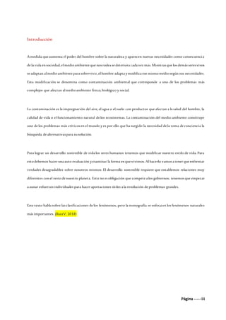 Página ----- iii
Introducción
A medida que aumenta el poder del hombre sobre la naturaleza y aparecen nuevas necesidades como consecuencia
de la vida ensociedad, elmedioambiente que nos rodea se deteriora cada vez más. Mientras que los demás seres vivos
se adaptan almedioambiente para sobrevivir, elhombre adapta ymodifica ese mismomediosegún sus necesidades.
Esta modificación se denomina como contaminación ambiental que corresponde a uno de los problemas más
complejos que afectan almedioambiente físico, biológico y social.
La contaminación es la impregnación del aire, el agua o el suelo con productos que afectan a la salud del hombre, la
calidad de vida o el funcionamiento natural de los ecosistemas. La contaminación del medio ambiente constituye
uno de los problemas más críticos en el mundo y es por ello que ha surgido la necesidad de la toma de conciencia la
búsqueda de alternativas para susolución.
Para lograr un desarrollo sostenible de vida los seres humanos tenemos que modificar nuestro estilo de vida. Para
estodebemos hacer una auto evaluación yexaminar la forma enque vivimos. Alhacerlo vamos a tener que enfrentar
verdades desagradables sobre nosotros mismos. El desarrollo sostenible requiere que entablemos relaciones muy
diferentes conel restode nuestro planeta. Esto no es obligación que compete a los gobiernos; tenemos que empezar
a aunar esfuerzos individuales para hacer aportaciones útiles a la resolución de problemas grandes.
Este texto habla sobre las clasificaciones de los fenómenos, pero la monografía se enfoca en los fenómenos naturales
más importantes. (RuizV, 2018)
 