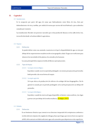 CAPITULO II Tipos de Fenómenos Naturales
Página ---- 2
II. Capítulo2
2.1 Inundaciones
Es la ocupación por parte del agua de zonas que habitualmente están libres de ésta, bien por
desbordamiento de ríos y ramblas, por subida de mareas por encima del nivel habitual, o por avalanchas
causadas por tsunamis.
Las inundaciones fluviales son procesos naturales que se han producido llanuras en los valles de los ríos,
tierras fértiles donde se ha desarrollado la agricultura.
2.2 Sequias
2.2.1 Definición
Se puede definir como una anomalía transitoria en el que la disponibilidad de agua se sitúa por
debajo de los requerimientos estadísticos de un área geográfica dada. El agua no es suficiente para
abastecer las necesidades de las plantas, los animales y los humanos.
La causa principal de las sequias es la falta de lluvias oprecipitaciones.
2.2.2 Tipos de Sequía
2.2.2.1 La sequía meteorológica
Se produce cuando ocurre un período prolongado con menos precipitaciónque la media.
Suele preceder a las otras formas de sequía.
2.2.2.2 La sequía agrícola
Es la que afecta a la producción de cultivos o la ecología del área biogeográfica. Por lo
general es causada por un período prolongado en la cual la precipitación cae debajo del
promedio.
2.2.2.3 La sequía hidrológica
Se produce cuando las reservas de agua disponibles enfuentes comoacuíferos, ríos, lagos
y presas caen por debajo de la media estadística. (Ecológica, 2017)
2.3 Heladas
2.3.1 Definición
Es un fenómeno climático que consiste en un descenso inesperado de la temperatura ambiente a
niveles inferiores alpunto de congelación delagua yhace que elagua que está enelaire sea superior
al 60%, de locontrario no habrá suficiente agua enla atmosfera para depositarse enlas superficies.
 