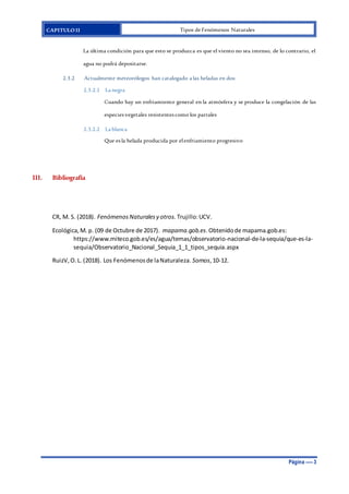 CAPITULO II Tipos de Fenómenos Naturales
Página ---- 3
La última condición para que esto se produzca es que el viento no sea intenso, de lo contrario, el
agua no podrá depositarse.
2.3.2 Actualmente meteorólogos han catalogado a las heladas en dos:
2.3.2.1 La negra
Cuando hay un enfriamiento general en la atmósfera y se produce la congelación de las
especies vegetales resistentes como los parrales
2.3.2.2 La blanca
Que es la helada producida por elenfriamiento progresivo
III. Bibliografía
CR, M. S. (2018). Fenómenos Naturalesy otros. Trujillo:UCV.
Ecológica,M. p. (09 de Octubre de 2017). mapama.gob.es.Obtenidode mapama.gob.es:
https://www.miteco.gob.es/es/agua/temas/observatorio-nacional-de-la-sequia/que-es-la-
sequia/Observatorio_Nacional_Sequia_1_1_tipos_sequia.aspx
RuizV,O.L. (2018). Los Fenómenosde laNaturaleza. Somos,10-12.
 