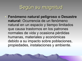 Según su magnitud Fenómeno natural peligroso o Desastre natural:  Ocurrencia de un fenómeno natural en un espacio y tiempo limitados que causa trastornos en los patrones normales de vida y ocasiona pérdidas humanas, materiales y económicas debido a su impacto sobre poblaciones, propiedades, instalaciones y ambiente. 