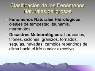 Clasificación de los Fenómenos Naturales peligrosos Fenómenos Naturales Hidrológicos : oleajes de tempestad, tsunamis, maremotos.  Desastres Meteorológicos : huracanes, tifones, ciclones, granizos, tornados, sequías, nevadas, cambios repentinos de clima hacia el frío o calor excesivo.  