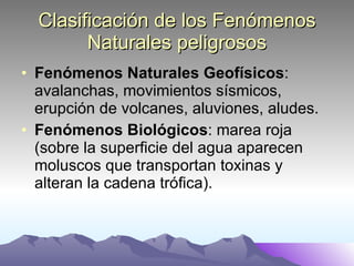 Clasificación de los Fenómenos Naturales peligrosos Fenómenos Naturales Geofísicos : avalanchas, movimientos sísmicos, erupción de volcanes, aluviones, aludes. Fenómenos Biológicos : marea roja (sobre la superficie del agua aparecen moluscos que transportan toxinas y alteran la cadena trófica). 