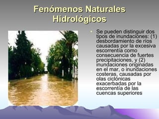 Fenómenos Naturales Hidrológicos Se pueden distinguir dos tipos de inundaciones: (1) desbordamiento de ríos causadas por la excesiva escorrentía como consecuencia de fuertes precipitaciones, y (2) inundaciones originadas en el mar, o inundaciones costeras, causadas por olas ciclónicas exacerbadas por la escorrentía de las cuencas superiores  