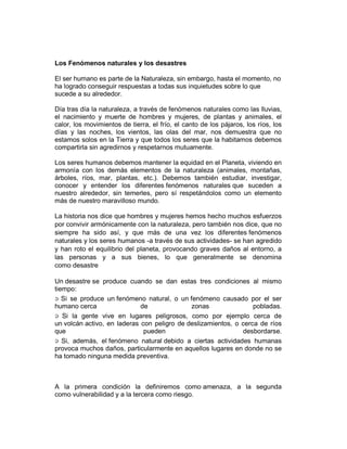 Los Fenómenos naturales y los desastres
El ser humano es parte de la Naturaleza, sin embargo, hasta el momento, no
ha logrado conseguir respuestas a todas sus inquietudes sobre lo que
sucede a su alrededor.
Día tras día la naturaleza, a través de fenómenos naturales como las lluvias,
el nacimiento y muerte de hombres y mujeres, de plantas y animales, el
calor, los movimientos de tierra, el frío, el canto de los pájaros, los ríos, los
días y las noches, los vientos, las olas del mar, nos demuestra que no
estamos solos en la Tierra y que todos los seres que la habitamos debemos
compartirla sin agredirnos y respetarnos mutuamente.
Los seres humanos debemos mantener la equidad en el Planeta, viviendo en
armonía con los demás elementos de la naturaleza (animales, montañas,
árboles, ríos, mar, plantas, etc.). Debemos también estudiar, investigar,
conocer y entender los diferentes fenómenos naturales que suceden a
nuestro alrededor, sin temerles, pero sí respetándolos como un elemento
más de nuestro maravilloso mundo.
La historia nos dice que hombres y mujeres hemos hecho muchos esfuerzos
por convivir armónicamente con la naturaleza, pero también nos dice, que no
siempre ha sido así, y que más de una vez los diferentes fenómenos
naturales y los seres humanos -a través de sus actividades- se han agredido
y han roto el equilibrio del planeta, provocando graves daños al entorno, a
las personas y a sus bienes, lo que generalmente se denomina
como desastre
Un desastre se produce cuando se dan estas tres condiciones al mismo
tiempo:
Si se produce un fenómeno natural, o un fenómeno causado por el ser
humano cerca de zonas pobladas.
Si la gente vive en lugares peligrosos, como por ejemplo cerca de
un volcán activo, en laderas con peligro de deslizamientos, o cerca de ríos
que pueden desbordarse.
Si, además, el fenómeno natural debido a ciertas actividades humanas
provoca muchos daños, particularmente en aquellos lugares en donde no se
ha tomado ninguna medida preventiva.
A la primera condición la definiremos como amenaza, a la segunda
como vulnerabilidad y a la tercera como riesgo.
 