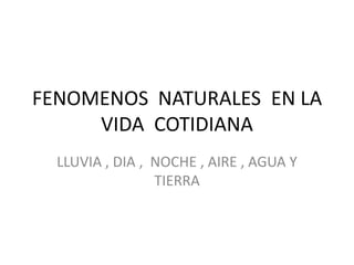 FENOMENOS NATURALES EN LA
VIDA COTIDIANA
LLUVIA , DIA , NOCHE , AIRE , AGUA Y
TIERRA
 