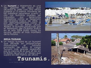 Un   tsunami  o Maremoto es una ola gigante de agua que alcanza la orilla con una altura superior a 15 metros. Proviene de las palabras japonesas  puerto  y  ola . Los tsunamis pueden ser causados por terremotos submarinos como el Terremoto del Océano Índico de 2004, o por derrumbamientos como el ocurrido en la Bahía Lituya, Alaska. El tsunami producido por el terremoto del Océano Índico en el año 2004 batió todos los record, siendo el más mortífero de la historia.  MEGA TSUNAMI  Un mega tsunami es un tsunami que excede en proporciones monstruosas el tamaño promedio de éstos. El mega tsunami más grande registrado por la ciencia es el que se dio en la Bahía de Lituya en Alaska que superó los 500 metros de altura . Tsunamis . 