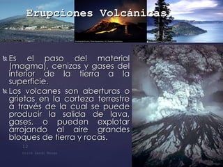 Es el paso del material (magma), cenizas y gases del interior de la tierra a la superficie. Los volcanes son aberturas o grietas en la corteza terrestre a través de la cual se puede producir la salida de lava, gases, o pueden explotar arrojando al aire grandes bloques de tierra y rocas.  Erupciones Volcánicas . 