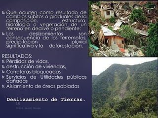 Que ocurren como resultado de cambios súbitos o graduales de la composición, estructura, hidrología o vegetación de un terreno en declive o pendiente: Los deslizamientos son consecuencia de los terremotos, precipitacion  pluvial significativa y la  deforestación. RESULTADOS: Pérdidas de vidas, destrucción de viviendas,  Carreteras bloqueadas Servicios de Utilidades públicas dañadas Aislamiento de áreas pobladas Deslizamiento de Tierras . 