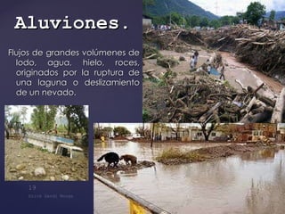 Flujos de grandes volúmenes de lodo, agua, hielo, roces, originados por la ruptura de una laguna o deslizamiento de un nevado. Aluviones . 