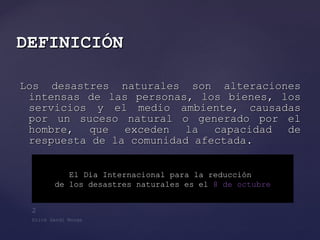 Los desastres naturales son alteraciones intensas de las personas, los bienes, los servicios y el medio ambiente, causadas por un suceso natural o generado por el hombre, que exceden la capacidad de respuesta de la comunidad afectada. DEFINICIÓN El Día Internacional para la reducción  de los desastres naturales es el  8 de octubre 