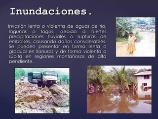 Invasión lenta o violenta de aguas de río, lagunas o lagos, debido a fuertes precipitaciones fluviales o rupturas de embalses, causando daños considerables. Se pueden presentar en forma lenta o gradual en llanuras y de forma violenta o súbita en regiones montañosas de alta pendiente.  Inundaciones . 