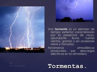 Una  tormenta  es un ejemplo de tiempo extremo caracterizado por la presencia de rayos, abundante lluvia, fuertes vientos, granizo y en ocasiones nieve y tornados. Fenómenos atmosféricos producidos por descargas eléctricas en la atmósfera. Tormentas . 