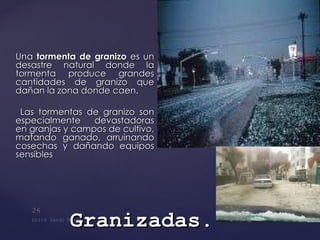 Una  tormenta de granizo  es un desastre natural donde la tormenta produce grandes cantidades de granizo que dañan la zona donde caen.   Las tormentas de granizo son especialmente devastadoras en granjas y campos de cultivo, matando ganado, arruinando cosechas y dañando equipos sensibles Granizadas . 