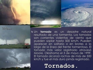 Un  tornado  es un desastre natural resultado de una tormenta. Los tornados son corrientes violentas de viento que pueden soplar hasta 500 km/h. Pueden aparecer en solitario o en brotes a lo largo de la línea del frente tormentoso. El tornado más veloz registrado atravesó Moore, Oklahoma el 3 de mayo de 1999. El tornado alcanzó rachas de más de 500 km/h y fue el más duro jamás registrado. Tornados . 