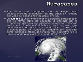 Son vientos que sobrepasan más 24 Km./h como consecuencia de la intracción del aire caliente y húmedo que viene del océano Pacífico con el aire frío.  Un  huracán  es un sistema tormentoso ciclónico a baja presión que se forma sobre los océanos. Es causado por la evaporación del agua que asciende del mar convirtiéndose en tormenta. El efecto Coriolis hace que la tormenta gire, convirtiéndose en huracán si supera los 110 km/h. En diferentes partes del mundo los huracanes son conocidos como ciclones o tifones. El huracán más destructivo fue el Huracán Andrew, que golpeó el sur de Florida en 1992.  Huracanes . 