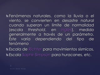 Fenómenos naturales, como la lluvia o el viento, se convierten en desastre natural cuando superan un límite de normalidad (escala  threshold , en  inglés ), medido generalmente a través de un parámetro. Éste varía dependiendo del tipo de fenómeno  Escala de  Richter  para movimientos sísmicos,  Escala  Saphir-Simpson  para huracanes, etc. 