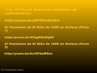 •Top 10 Peores Desastres Naturales de 
Latinoamérica 
http://youtu.be/yQFFkwQohDw 
El Fenómeno de El Niño de 1998 en Sullana (Parte 
1) 
http://youtu.be/8VagNSaHqb8 
El Fenómeno de El Niño de 1998 en Sullana (Parte 
2) 
http://youtu.be/AcI5PdaWSzo 
Prof. Fernando Aguilar Gutierrez 
 