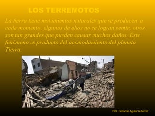 LOS TERREMOTOS 
La tierra tiene movimientos naturales que se producen a 
cada momento, algunos de ellos no se logran sentir, otros 
son tan grandes que pueden causar muchos daños. Este 
fenómeno es producto del acomodamiento del planeta 
Tierra. 
Prof. Fernando Aguilar Gutierrez 
 