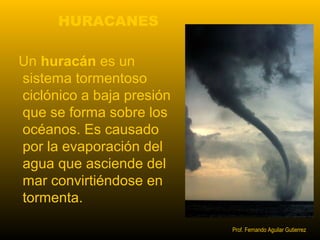 HURACANES 
Un huracán es un 
sistema tormentoso 
ciclónico a baja presión 
que se forma sobre los 
océanos. Es causado 
por la evaporación del 
agua que asciende del 
mar convirtiéndose en 
tormenta. 
Prof. Fernando Aguilar Gutierrez 
 