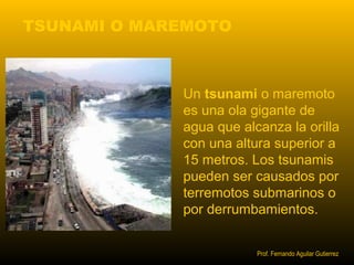 TSUNAMI O MAREMOTO 
Un tsunami o maremoto 
es una ola gigante de 
agua que alcanza la orilla 
con una altura superior a 
15 metros. Los tsunamis 
pueden ser causados por 
terremotos submarinos o 
por derrumbamientos. 
Prof. Fernando Aguilar Gutierrez 
 