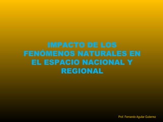IMPACTO DE LOS 
FENÓMENOS NATURALES EN 
EL ESPACIO NACIONAL Y 
REGIONAL 
Prof. Fernando Aguilar Gutierrez 
 
