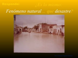 Responde: ¿Es lo mismo: 
Fenómeno natural… que desastre? 
Prof. Fernando Aguilar Gutierrez 
 