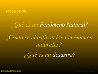 Responde 
¿Qué es un Fenómeno Natural? 
¿Cómo se clasifican los Fenómenos 
Sergio Eduardo Galán Bernal 
¿Qué es un desastre? 
Prof. Fernando Aguilar Gutierrez 
naturales? 
 