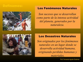 Definamos: 
Los Fenómenos Naturales 
Son sucesos que se desarrollan 
como parte de la intensa actividad 
del planeta, generados por la 
naturaleza. 
Los Desastres Naturales 
Son originados por los fenómenos 
naturales en un lugar donde se 
desarrolla actividad humana, 
originando perdidas humanas y 
materiales. 
Prof. Fernando Aguilar Gutierrez 
 