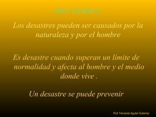 RECUERDA: 
Los desastres pueden ser causados por la 
naturaleza y por el hombre 
Es desastre cuando superan un límite de 
normalidad y afecta al hombre y el medio 
donde vive . 
Un desastre se puede prevenir 
Prof. Fernando Aguilar Gutierrez 
 
