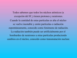 Todos sabemos que todos los núcleos atómicos (a  excepción del H 1 1 ) tienen protones y neutrones. Cuando la cantidad de estas partículas es alta el núcleo  se vuelve inestable y emite partículas o radiación  espontáneamente, conocido como fenómeno de radiación. La radiación también puede ser artificialmente por el  bombardeo de neutrones u otras partículas produciendo  cambios en el núcleo, conocido como transmutación nuclear. 