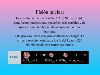 Fisión nuclear Es cuando un núcleo pesado (P.A. >200) se divide  para formar núcleos mas pequeños, mas estables y de  masa intermedia liberando además uno o mas  neutrones.  Este proceso libera una gran cantidad de energía. La  primera reacción estudiada fue la del Uranio-235  bombardeado con neutrones lentos: 