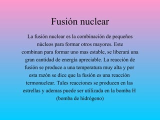 Fusión nuclear La fusión nuclear es la combinación de pequeños núcleos para formar otros mayores. Este combinan para formar uno mas estable, se liberará una gran cantidad de energía apreciable .  La reacción de fusión se produce a una temperatura muy alta  y p or  esta razón se dice que la fusión es una reacción  termonuclear. Tales reacciones se producen  en las  estrellas  y ademas puede ser  utilizada en la bomba H  (bomba de hidrógeno) 