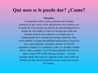 Qué usos se le puede dar? ¿Como? Datación: La naturaleza ofrece varios centenares de isótopos radioactivos  que  tienen varias aplicaciones en la ciencia y en la medicina. Estos poseen un periodo de semidesintegración o tiempo de vida media, el cuál es el tiempo que tarda una muestra radiactiva en reducirse a la mitad, pero es independiente de la cantidad de muestra radiactiva. Esto ocurre debido a su gran inestabilidad nuclear por el exceso de uno o mas neutrones.  Ejemplos: polonio 214 (0,164 segundos), oxígeno 15 (2 minutos), yodo 131 (8 días), cobalto 60 (5,3 años),   carbono 14 (5730 años), plutonio 239 (24110 años), uranio 238 (4.500 millones de   años)... Al tener periodos desde fracciones de segundos hasta varios miles de millones de años nos permiten llevar una cuenta más exacta del tiempo.  