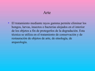 Arte  El tratamiento mediante rayos gamma permite eliminar los hongos, larvas, insectos o bacterias alojados en el interior de los objetos a fin de protegerlos de la degradación. Esta técnica se utiliza en el tratamiento de conservación y de restauración de objetos de arte, de etnología, de arqueología. 