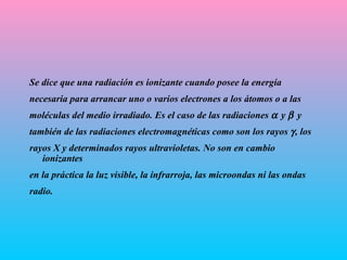 Se dice que una radiación es ionizante cuando posee la energía n ecesaria   para arrancar uno o varios electrones a los átomos o a las moléculas del   m e dio irradiado. Es el caso de las radiaciones   y   y también de las   radiaciones electromagnéticas como son los rayos   , los rayos X y   determinados rayos ultravioletas. No son en cambio ionizantes en la   práctica la luz visible, la infrarroja, las microondas ni las ondas radio.   