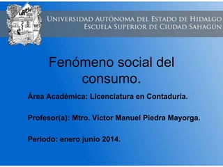 Fenómeno social del
consumo.
Área Académica: Licenciatura en Contaduría.
Profesor(a): Mtro. Víctor Manuel Piedra Mayorga.
Periodo: enero junio 2014.
 