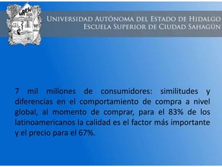 7 mil millones de consumidores: similitudes y
diferencias en el comportamiento de compra a nivel
global, al momento de comprar, para el 83% de los
latinoamericanos la calidad es el factor más importante
y el precio para el 67%.
 