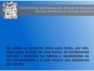 No existe un producto único para todos, por ello,
para lograr el éxito de una marca, es fundamental
estudiar y entender los hábitos y necesidades de
los consumidores y lo que mueve sus decisiones
de compra.
 