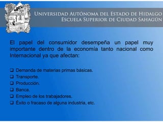 El papel del consumidor desempeña un papel muy
importante dentro de la economía tanto nacional como
Internacional ya que afectan:
 Demanda de materias primas básicas.
 Transporte.
 Producción.
 Banca.
 Empleo de los trabajadores.
 Éxito o fracaso de alguna industria, etc.
 