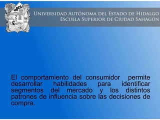 El comportamiento del consumidor permite
desarrollar habilidades para identificar
segmentos del mercado y los distintos
patrones de influencia sobre las decisiones de
compra.
 