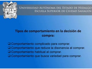 Tipos de comportamiento en la decisión de
compra:
 Comportamiento complicado para comprar.
 Comportamiento que reduce la disonancia al comprar.
 Comportamiento habitual al comprar.
 Comportamiento que busca variedad para comprar.
 