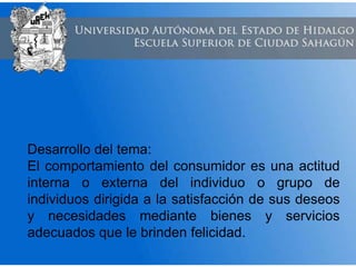 Desarrollo del tema:
El comportamiento del consumidor es una actitud
interna o externa del individuo o grupo de
individuos dirigida a la satisfacción de sus deseos
y necesidades mediante bienes y servicios
adecuados que le brinden felicidad.
 