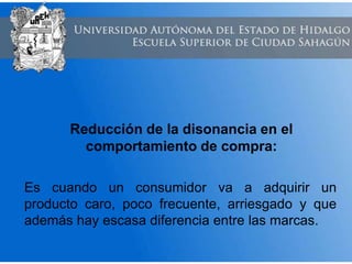 Reducción de la disonancia en el
comportamiento de compra:
Es cuando un consumidor va a adquirir un
producto caro, poco frecuente, arriesgado y que
además hay escasa diferencia entre las marcas.
 
