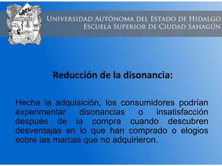 Reducción de la disonancia:
Hecha la adquisición, los consumidores podrían
experimentar disonancias o insatisfacción
después de la compra cuando descubren
desventajas en lo que han comprado o elogios
sobre las marcas que no adquirieron.
 