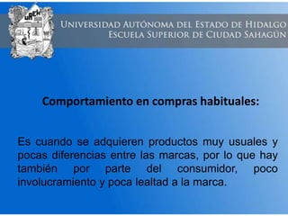 Comportamiento en compras habituales:
Es cuando se adquieren productos muy usuales y
pocas diferencias entre las marcas, por lo que hay
también por parte del consumidor, poco
involucramiento y poca lealtad a la marca.
 